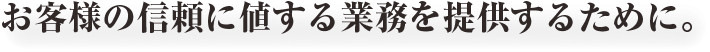 お客様の信頼に値する業務を提供するために。